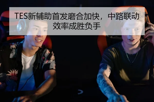 TES新辅助首发磨合加快，中路联动效率成胜负手